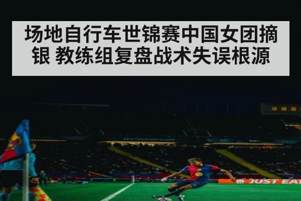 场地自行车世锦赛中国女团摘银 教练组复盘战术失误根源