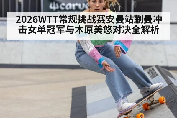 2026WTT常规挑战赛安曼站蒯曼冲击女单冠军与木原美悠对决全解析
